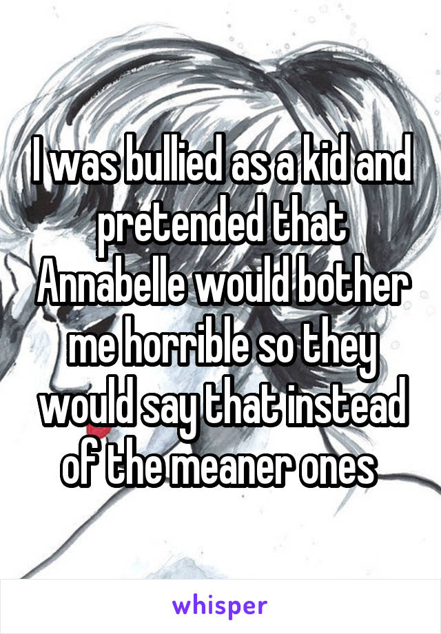 I was bullied as a kid and pretended that Annabelle would bother me horrible so they would say that instead of the meaner ones 