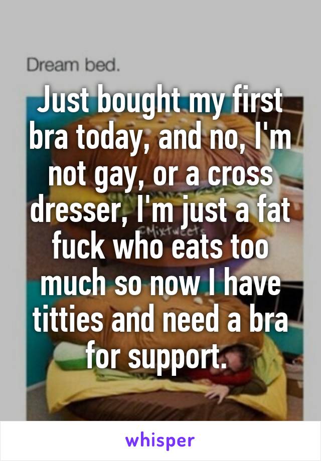 Just bought my first bra today, and no, I'm not gay, or a cross dresser, I'm just a fat fuck who eats too much so now I have titties and need a bra for support. 