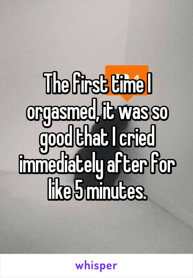 The first time I orgasmed, it was so good that I cried immediately after for like 5 minutes.