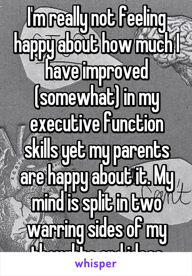 I'm really not feeling happy about how much I have improved (somewhat) in my executive function skills yet my parents are happy about it. My mind is split in two warring sides of my thoughts and ideas