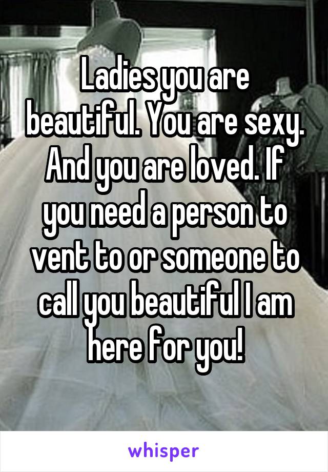 Ladies you are beautiful. You are sexy. And you are loved. If you need a person to vent to or someone to call you beautiful I am here for you!
