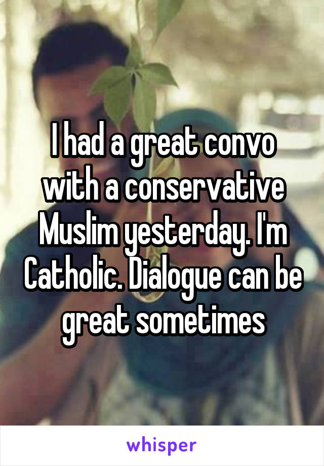 I had a great convo with a conservative Muslim yesterday. I'm Catholic. Dialogue can be great sometimes