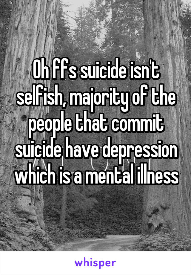 Oh ffs suicide isn't selfish, majority of the people that commit suicide have depression which is a mental illness 