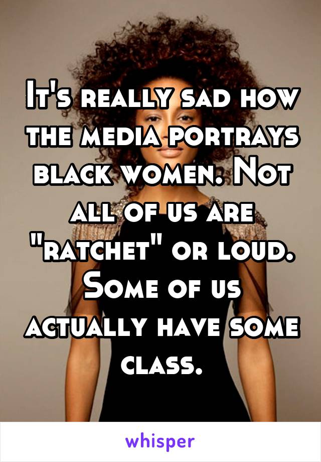 It's really sad how the media portrays black women. Not all of us are "ratchet" or loud. Some of us actually have some class.