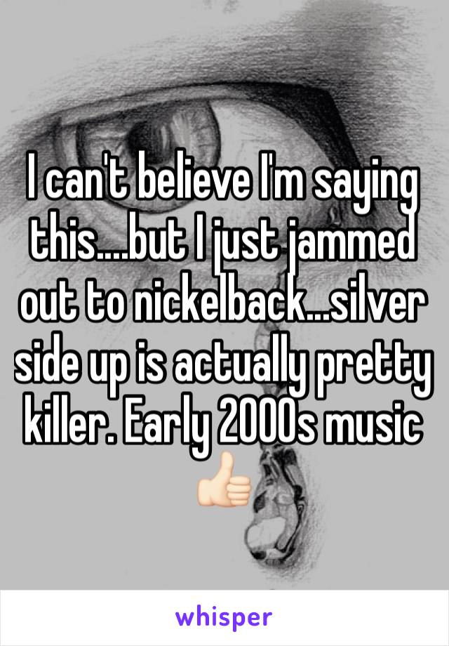 I can't believe I'm saying this....but I just jammed out to nickelback...silver side up is actually pretty killer. Early 2000s music 👍🏻