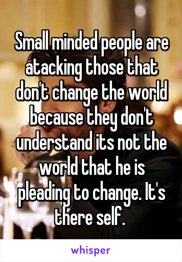 Small minded people are atacking those that don't change the world because they don't understand its not the world that he is pleading to change. It's there self. 