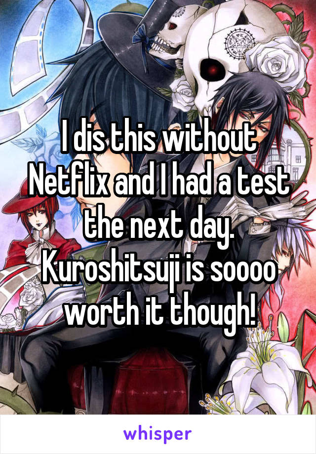 I dis this without Netflix and I had a test the next day. Kuroshitsuji is soooo worth it though!