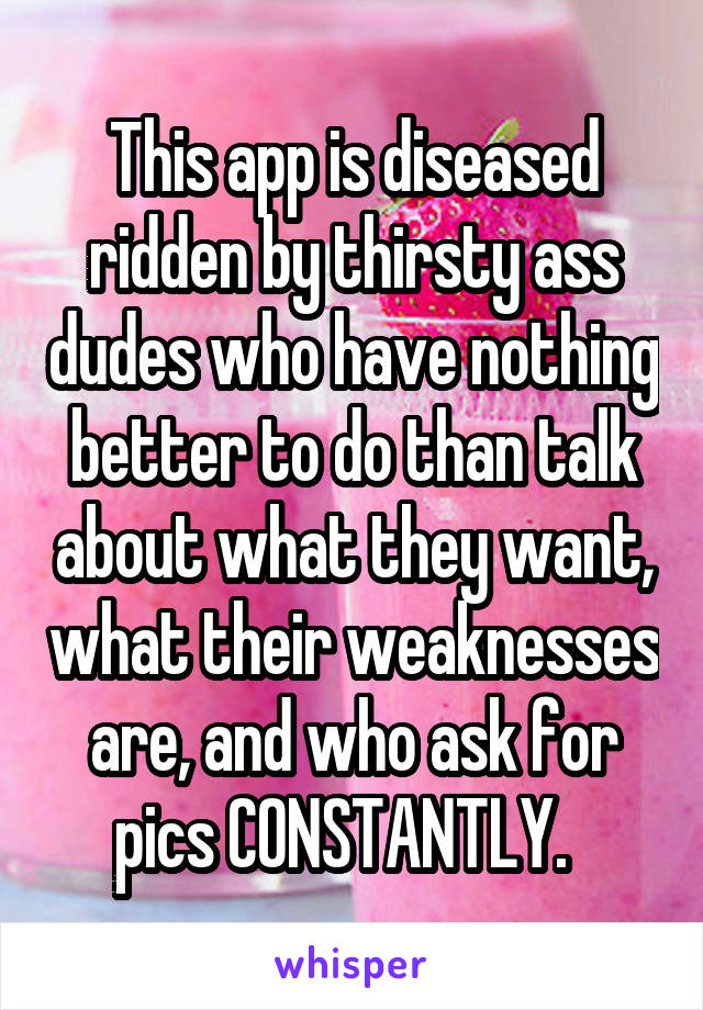 This app is diseased ridden by thirsty ass dudes who have nothing better to do than talk about what they want, what their weaknesses are, and who ask for pics CONSTANTLY.  