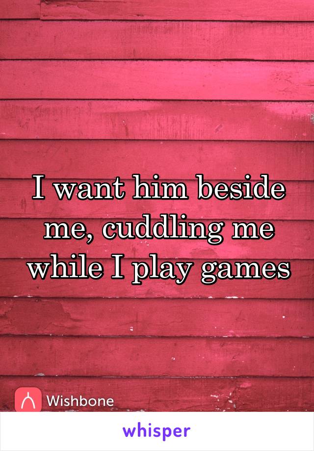 I want him beside me, cuddling me while I play games