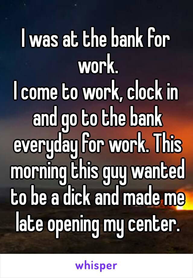 I was at the bank for work.
I come to work, clock in and go to the bank everyday for work. This morning this guy wanted to be a dick and made me late opening my center.