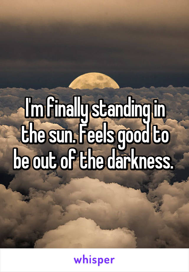 I'm finally standing in the sun. Feels good to be out of the darkness. 