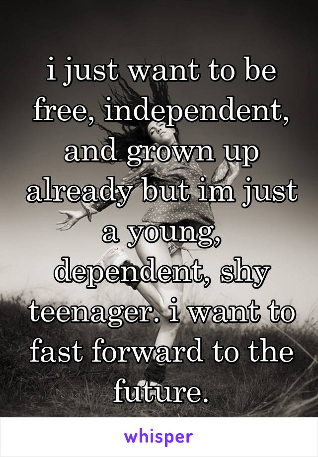 i just want to be free, independent, and grown up already but im just a young, dependent, shy teenager. i want to fast forward to the future.