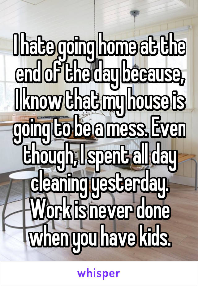 I hate going home at the end of the day because, I know that my house is going to be a mess. Even though, I spent all day cleaning yesterday. Work is never done when you have kids.