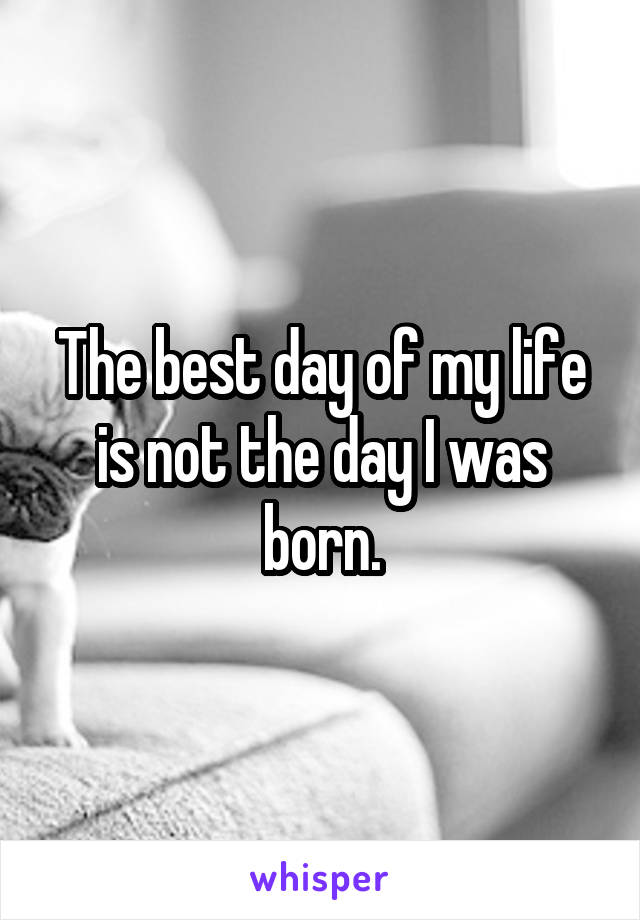 The best day of my life is not the day I was born.