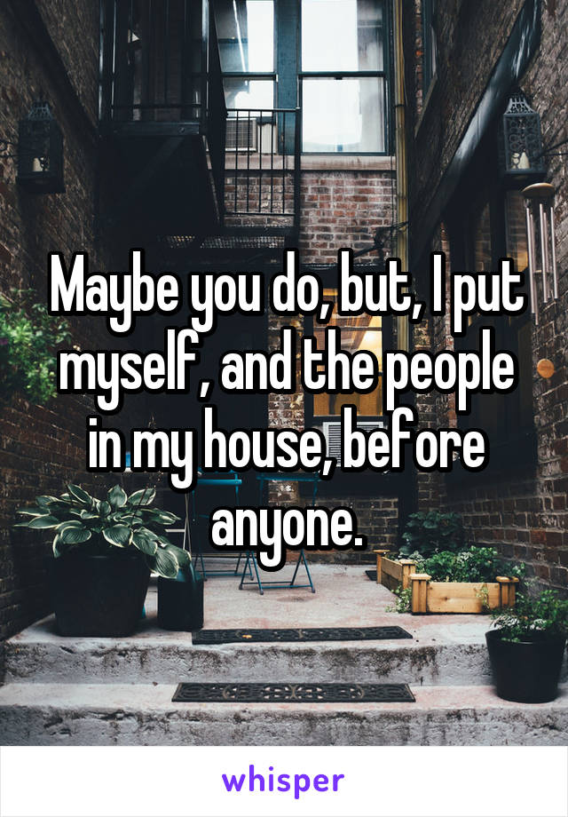 Maybe you do, but, I put myself, and the people in my house, before anyone.