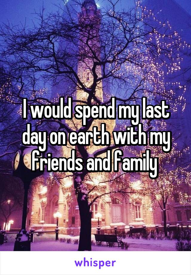 I would spend my last day on earth with my friends and family 