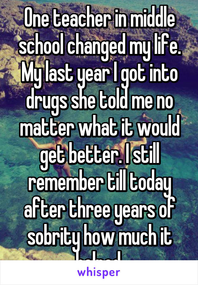 One teacher in middle school changed my life. My last year I got into drugs she told me no matter what it would get better. I still remember till today after three years of sobrity how much it helped.