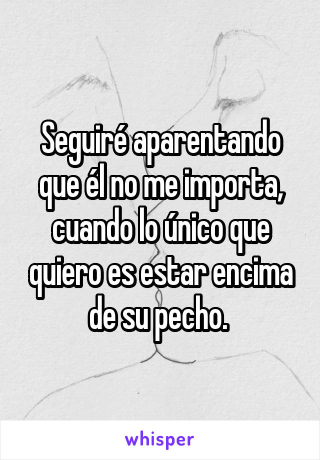 Seguiré aparentando que él no me importa, cuando lo único que quiero es estar encima de su pecho. 