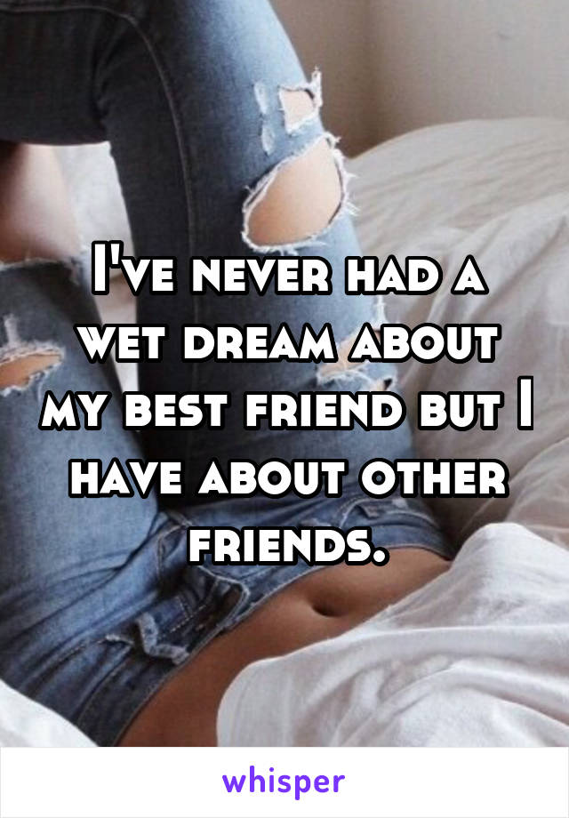 I've never had a wet dream about my best friend but I have about other friends.