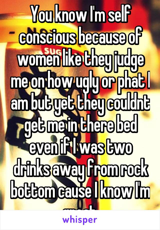 You know I'm self conscious because of women like they judge me on how ugly or phat I am but yet they couldnt get me in there bed even if I was two drinks away from rock bottom cause I know I'm great.