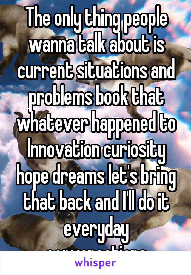 The only thing people wanna talk about is current situations and problems book that whatever happened to Innovation curiosity hope dreams let's bring that back and I'll do it everyday conversations