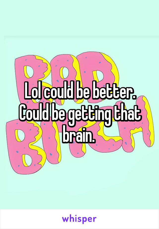 Lol could be better. Could be getting that brain. 