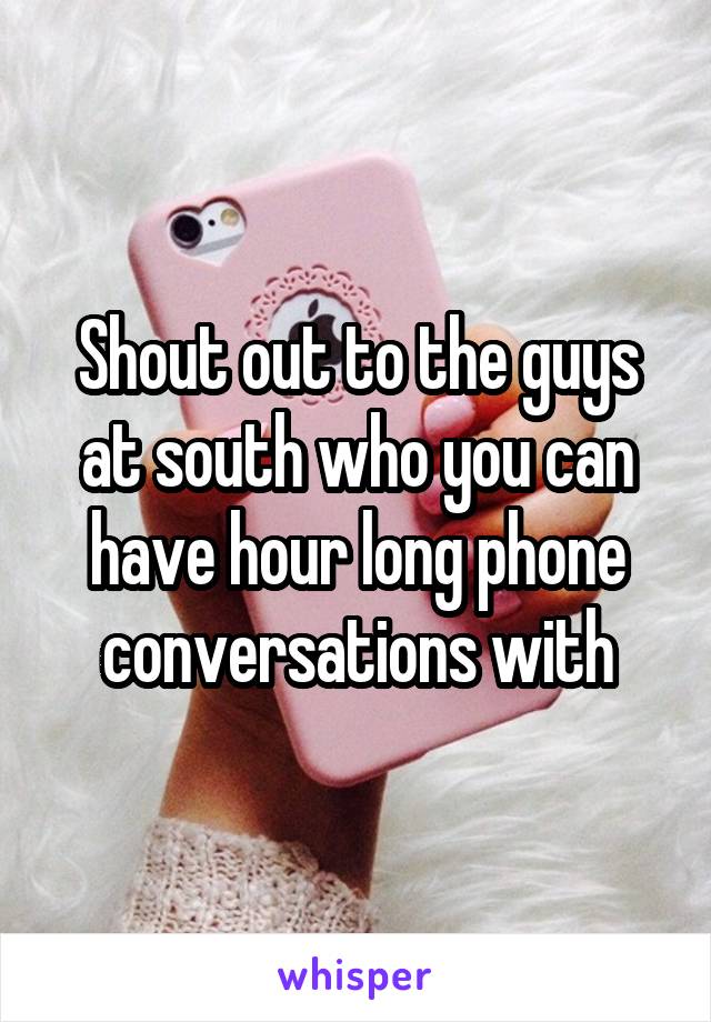 Shout out to the guys at south who you can have hour long phone conversations with