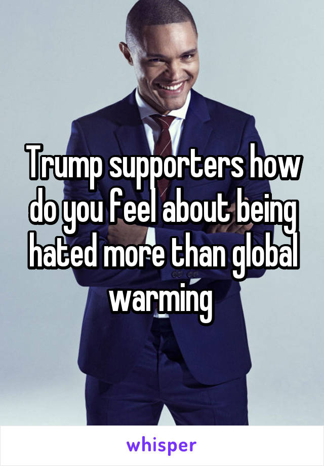 Trump supporters how do you feel about being hated more than global warming 