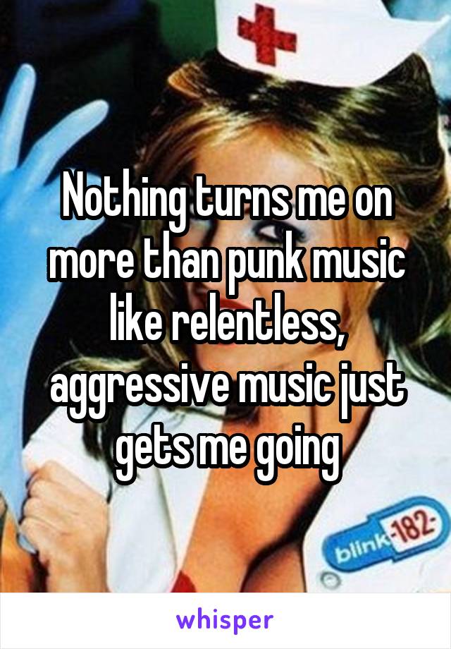 Nothing turns me on more than punk music like relentless, aggressive music just gets me going