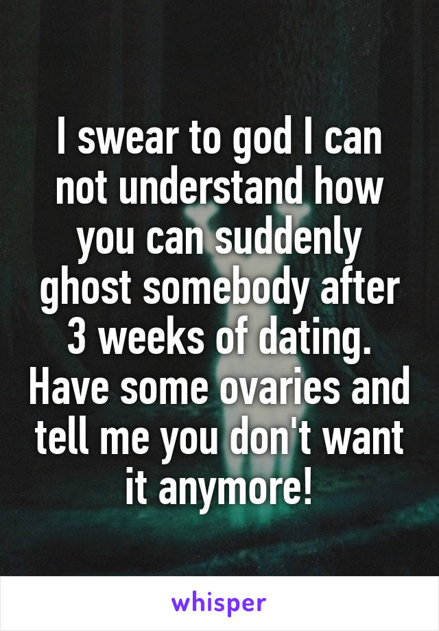 I swear to god I can not understand how you can suddenly ghost somebody after 3 weeks of dating. Have some ovaries and tell me you don't want it anymore!