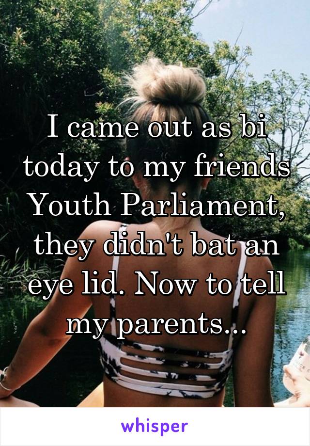 I came out as bi today to my friends Youth Parliament, they didn't bat an eye lid. Now to tell my parents...