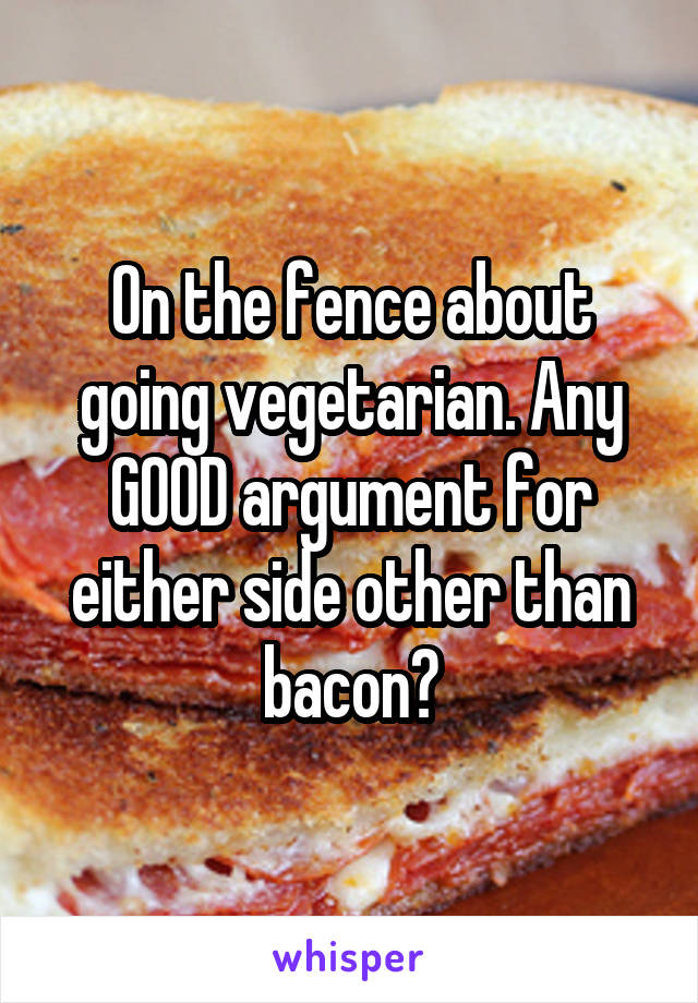 On the fence about going vegetarian. Any GOOD argument for either side other than bacon?