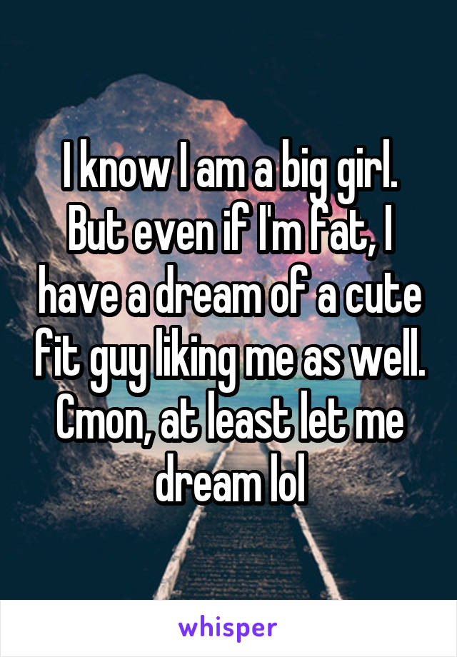 I know I am a big girl. But even if I'm fat, I have a dream of a cute fit guy liking me as well. Cmon, at least let me dream lol