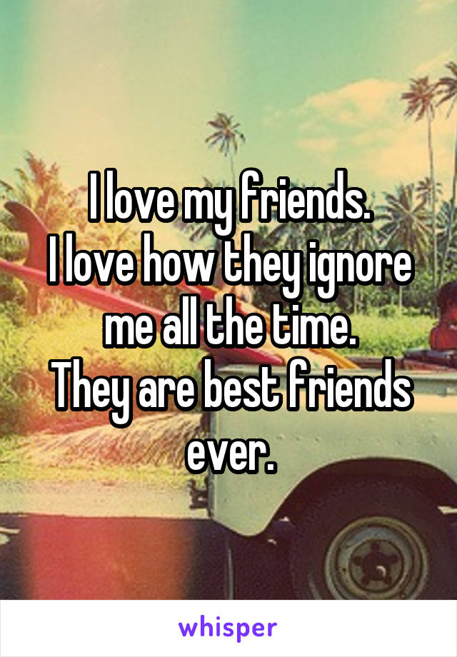 I love my friends.
I love how they ignore me all the time.
They are best friends ever.