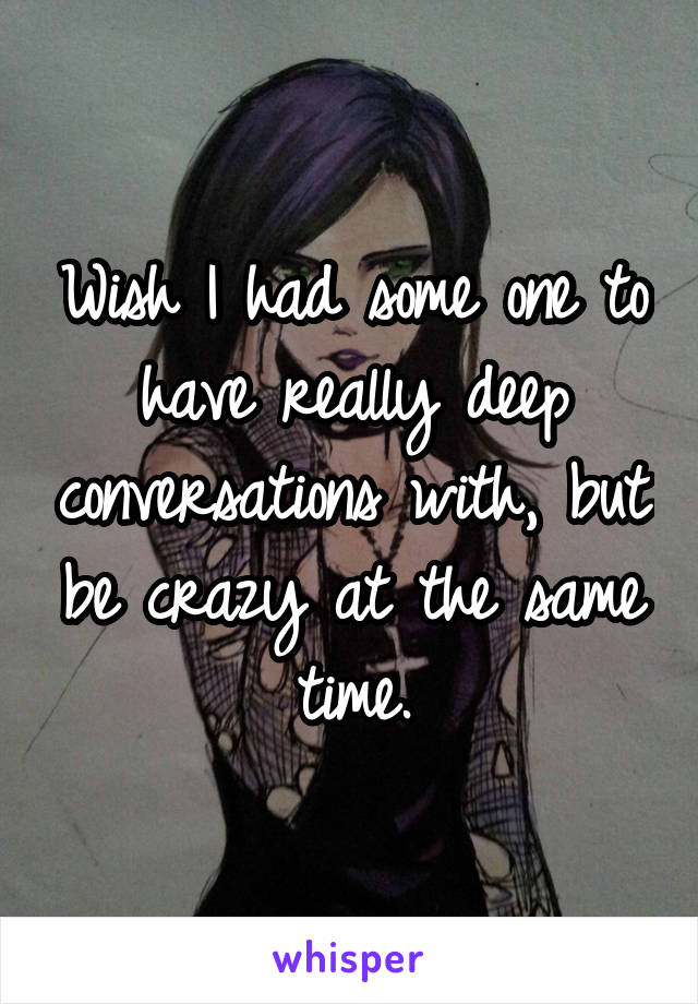 Wish I had some one to have really deep conversations with, but be crazy at the same time.