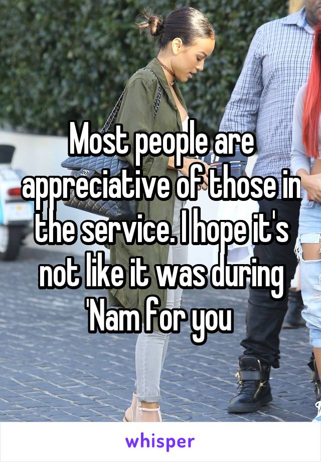 Most people are appreciative of those in the service. I hope it's not like it was during 'Nam for you 