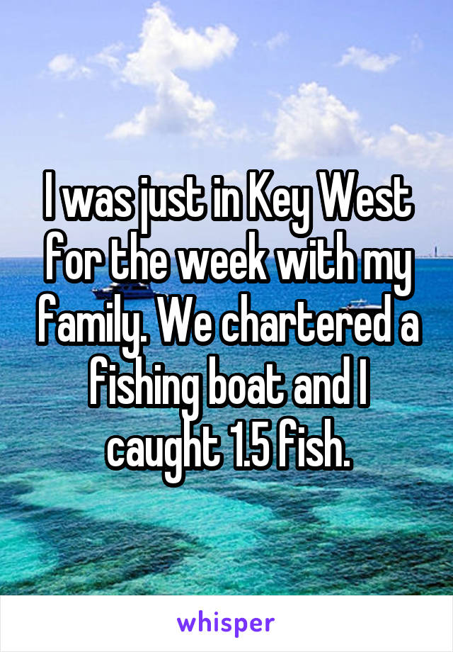 I was just in Key West for the week with my family. We chartered a fishing boat and I caught 1.5 fish.