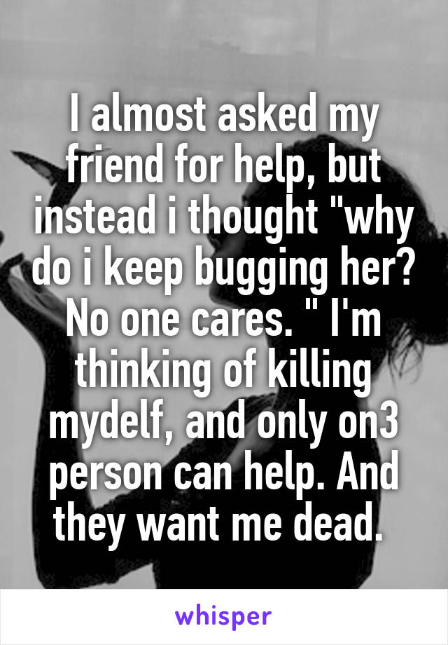 I almost asked my friend for help, but instead i thought "why do i keep bugging her? No one cares. " I'm thinking of killing mydelf, and only on3 person can help. And they want me dead. 