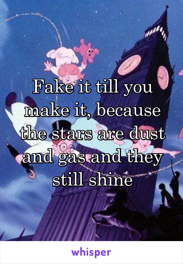 Fake it till you make it, because the stars are dust and gas and they still shine