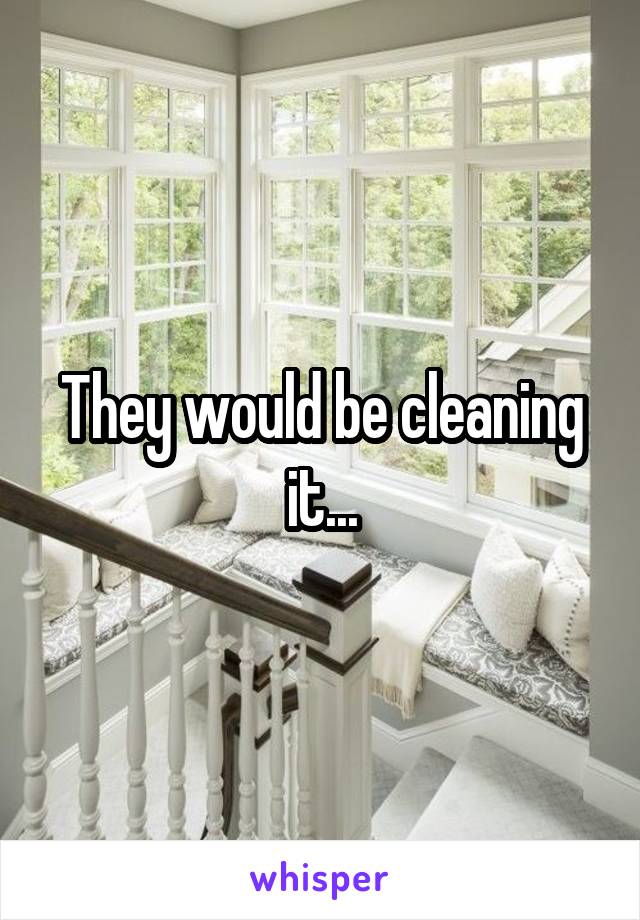 They would be cleaning it...