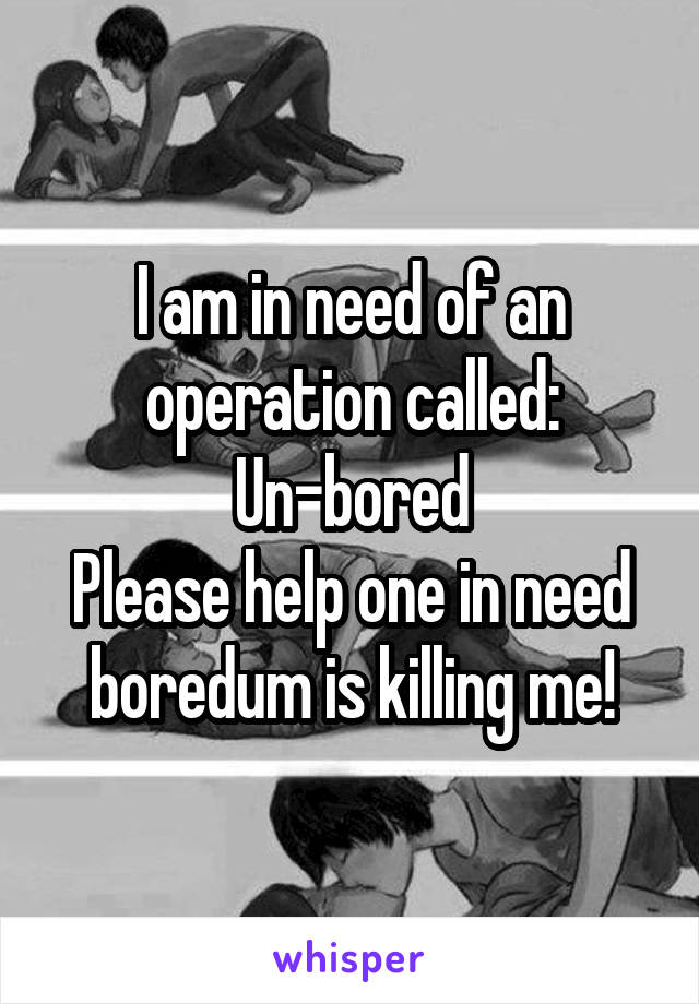 I am in need of an operation called:
Un-bored
Please help one in need boredum is killing me!