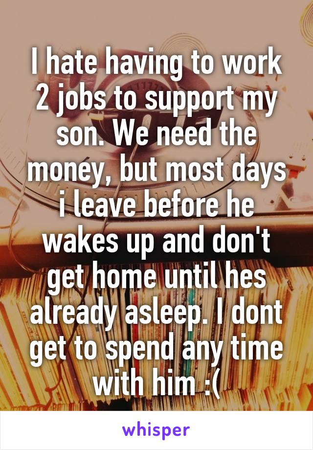 I hate having to work 2 jobs to support my son. We need the money, but most days i leave before he wakes up and don't get home until hes already asleep. I dont get to spend any time with him :(