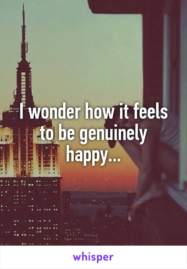 I wonder how it feels to be genuinely happy...