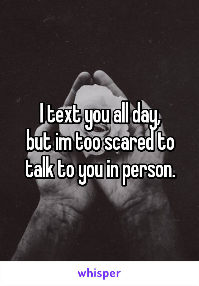 I text you all day,
but im too scared to talk to you in person.