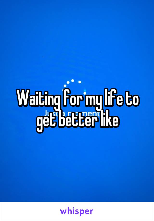 Waiting for my life to get better like