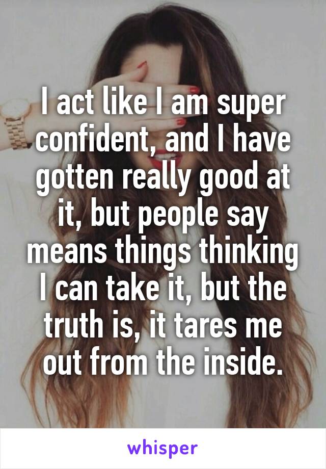 I act like I am super confident, and I have gotten really good at it, but people say means things thinking I can take it, but the truth is, it tares me out from the inside.