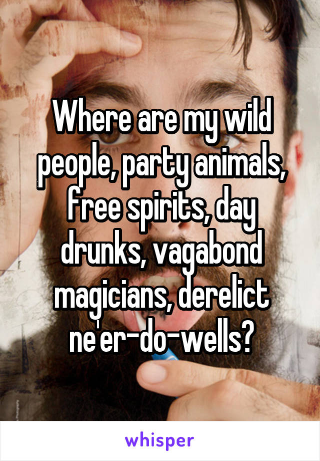 Where are my wild people, party animals, free spirits, day drunks, vagabond magicians, derelict ne'er-do-wells?