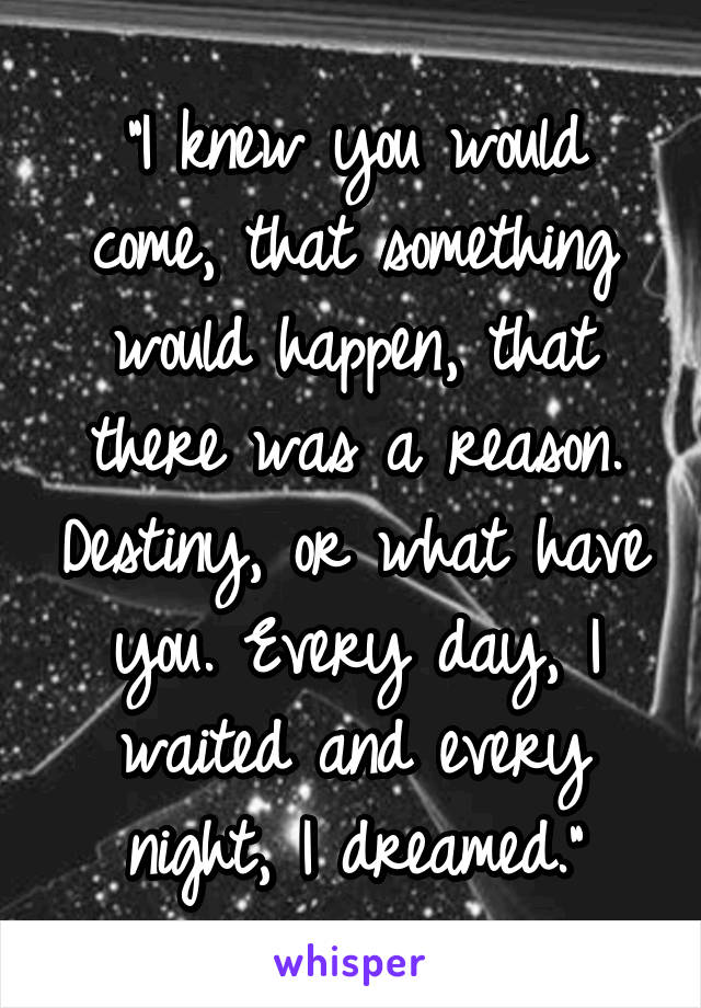 "I knew you would come, that something would happen, that there was a reason. Destiny, or what have you. Every day, I waited and every night, I dreamed."