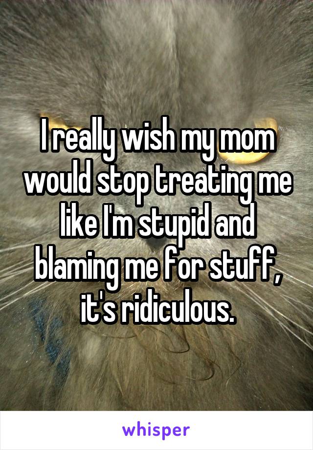 I really wish my mom would stop treating me like I'm stupid and blaming me for stuff, it's ridiculous.