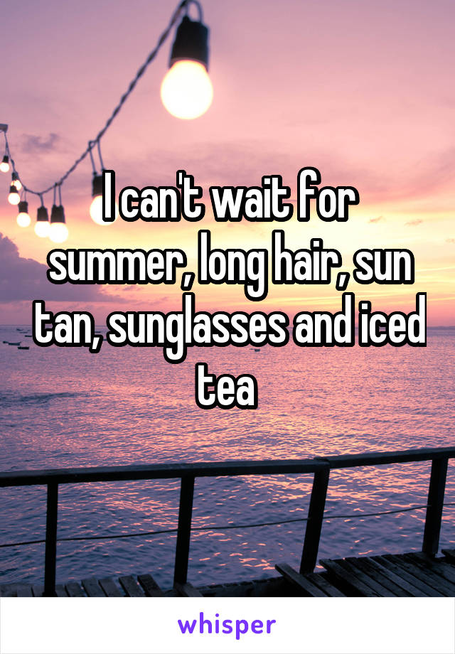 I can't wait for summer, long hair, sun tan, sunglasses and iced tea 
